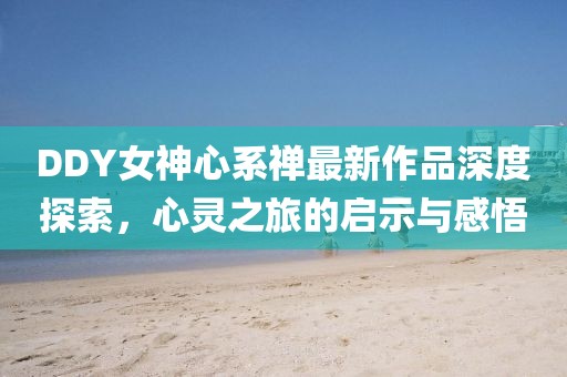 DDY女神心系禪最新作品深度探索，心靈之旅的啟示與感悟