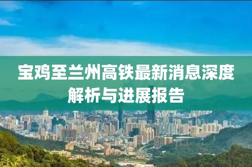寶雞至蘭州高鐵最新消息深度解析與進(jìn)展報(bào)告