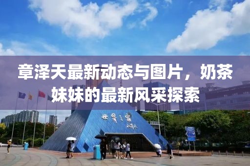 章澤天最新動(dòng)態(tài)與圖片，奶茶妹妹的最新風(fēng)采探索