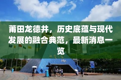 莆田龍德井，歷史底蘊與現(xiàn)代發(fā)展的融合典范，最新消息一覽