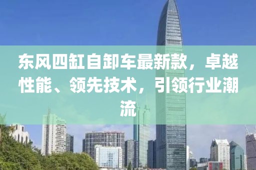 東風四缸自卸車最新款，卓越性能、領先技術，引領行業(yè)潮流