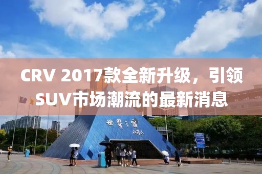 CRV 2017款全新升級(jí)，引領(lǐng)SUV市場(chǎng)潮流的最新消息