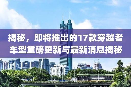 揭秘，即將推出的17款穿越者車型重磅更新與最新消息揭秘