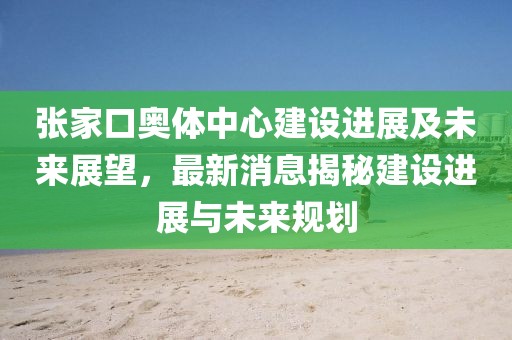 張家口奧體中心建設(shè)進展及未來展望，最新消息揭秘建設(shè)進展與未來規(guī)劃