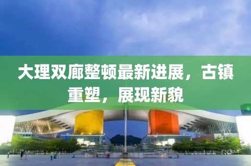 大理雙廊整頓最新進(jìn)展，古鎮(zhèn)重塑，展現(xiàn)新貌