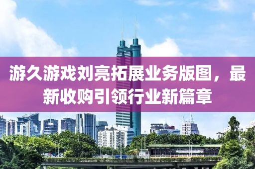 游久游戲劉亮拓展業(yè)務(wù)版圖，最新收購(gòu)引領(lǐng)行業(yè)新篇章