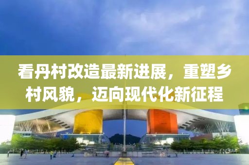 看丹村改造最新進(jìn)展，重塑鄉(xiāng)村風(fēng)貌，邁向現(xiàn)代化新征程