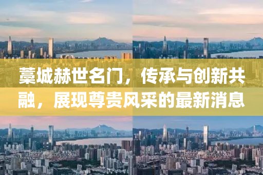 藁城赫世名門，傳承與創(chuàng)新共融，展現(xiàn)尊貴風(fēng)采的最新消息