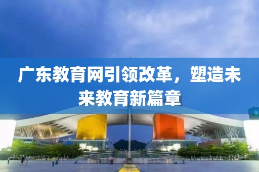廣東教育網(wǎng)引領(lǐng)改革，塑造未來教育新篇章