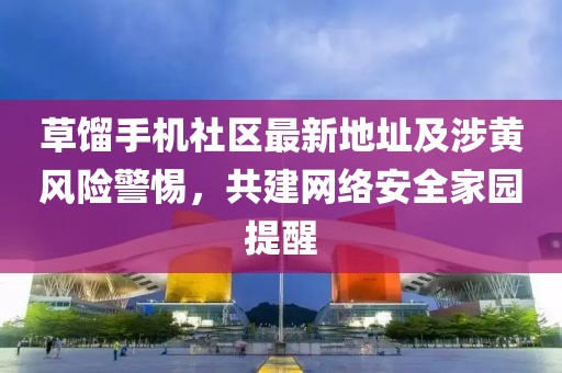 草餾手機(jī)社區(qū)最新地址及涉黃風(fēng)險(xiǎn)警惕，共建網(wǎng)絡(luò)安全家園提醒