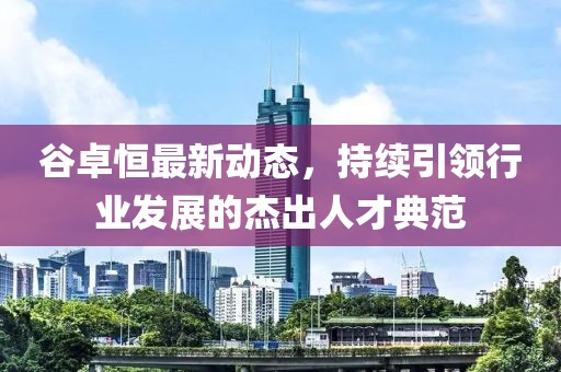 谷卓恒最新動態(tài)，持續(xù)引領(lǐng)行業(yè)發(fā)展的杰出人才典范