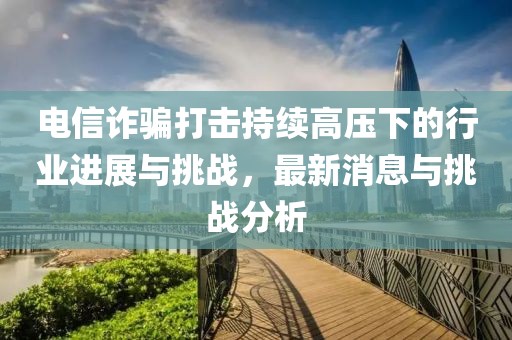 電信詐騙打擊持續(xù)高壓下的行業(yè)進(jìn)展與挑戰(zhàn)，最新消息與挑戰(zhàn)分析
