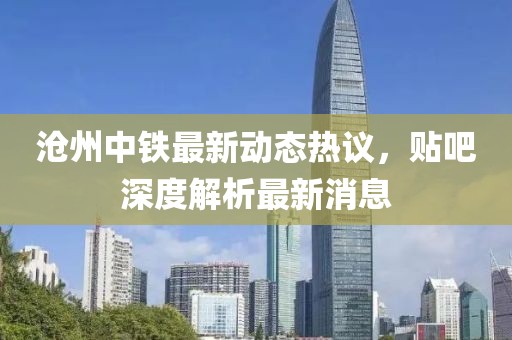 滄州中鐵最新動態(tài)熱議，貼吧深度解析最新消息