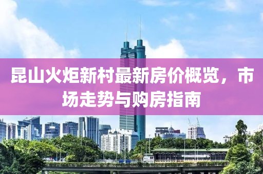 昆山火炬新村最新房價概覽，市場走勢與購房指南