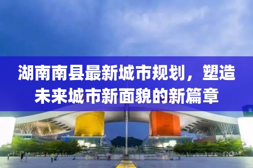 湖南南縣最新城市規(guī)劃，塑造未來(lái)城市新面貌的新篇章