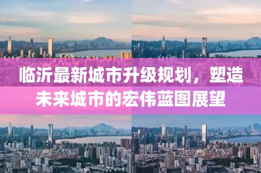 臨沂最新城市升級規(guī)劃，塑造未來城市的宏偉藍圖展望