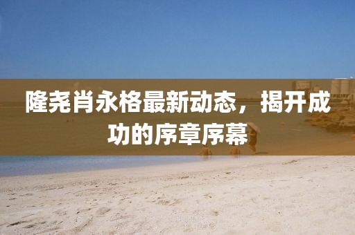 隆堯肖永格最新動態(tài)，揭開成功的序章序幕