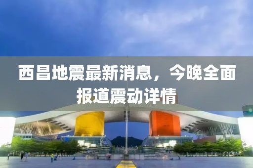 西昌地震最新消息，今晚全面報(bào)道震動(dòng)詳情
