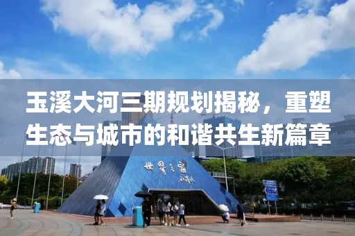 玉溪大河三期規(guī)劃揭秘，重塑生態(tài)與城市的和諧共生新篇章