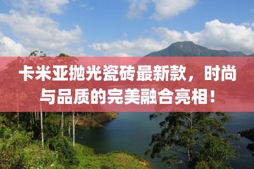 卡米亞拋光瓷磚最新款，時(shí)尚與品質(zhì)的完美融合亮相！