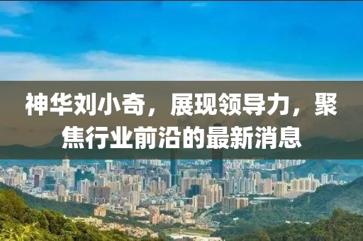 神華劉小奇，展現(xiàn)領導力，聚焦行業(yè)前沿的最新消息