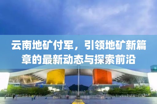 云南地礦付軍，引領(lǐng)地礦新篇章的最新動態(tài)與探索前沿