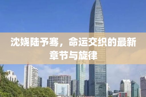 沈嬈陸予騫，命運(yùn)交織的最新章節(jié)與旋律