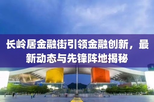長嶺居金融街引領金融創(chuàng)新，最新動態(tài)與先鋒陣地揭秘