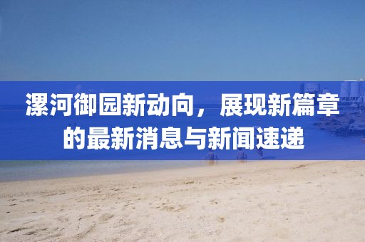 漯河御園新動(dòng)向，展現(xiàn)新篇章的最新消息與新聞速遞
