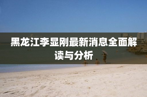 黑龍江李顯剛最新消息全面解讀與分析
