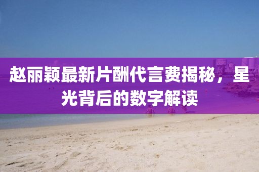 趙麗穎最新片酬代言費揭秘，星光背后的數(shù)字解讀