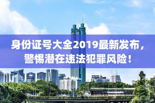 身份證號(hào)大全2019最新發(fā)布，警惕潛在違法犯罪風(fēng)險(xiǎn)！