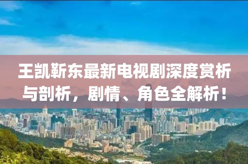 王凱靳東最新電視劇深度賞析與剖析，劇情、角色全解析！