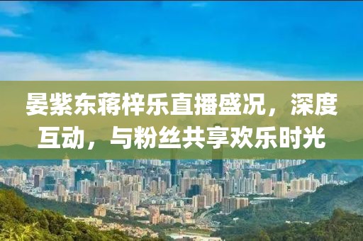 晏紫東蔣梓樂(lè)直播盛況，深度互動(dòng)，與粉絲共享歡樂(lè)時(shí)光