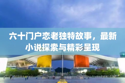 六十門戶戀老獨(dú)特故事，最新小說探索與精彩呈現(xiàn)