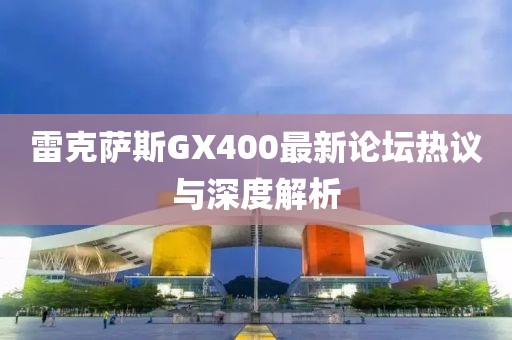 雷克薩斯GX400最新論壇熱議與深度解析