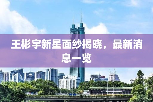 王彬宇新星面紗揭曉，最新消息一覽