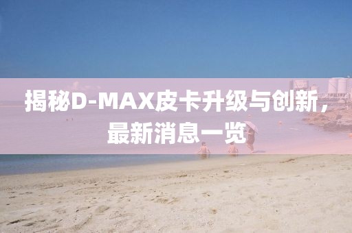 揭秘D-MAX皮卡升級與創(chuàng)新，最新消息一覽