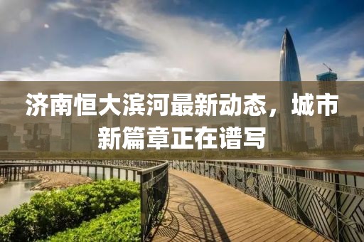 濟(jì)南恒大濱河最新動態(tài)，城市新篇章正在譜寫