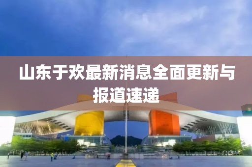 山東于歡最新消息全面更新與報道速遞