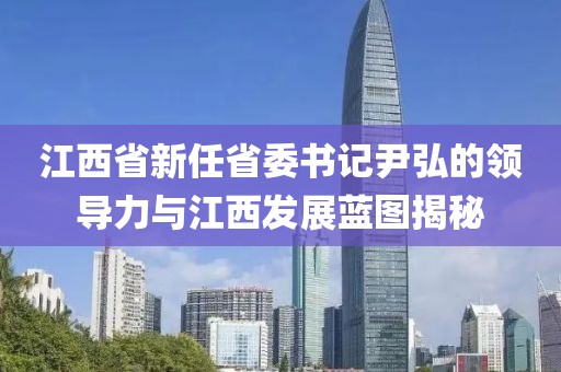江西省新任省委書記尹弘的領(lǐng)導(dǎo)力與江西發(fā)展藍(lán)圖揭秘