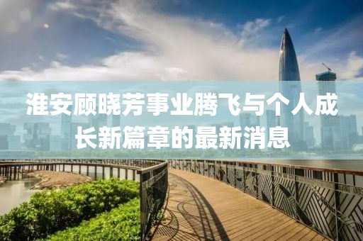 淮安顧曉芳事業(yè)騰飛與個(gè)人成長(zhǎng)新篇章的最新消息