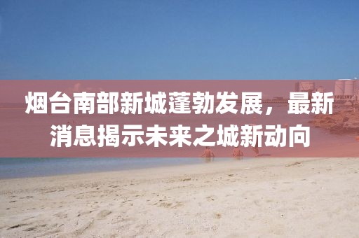 煙臺(tái)南部新城蓬勃發(fā)展，最新消息揭示未來之城新動(dòng)向