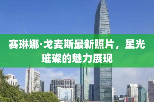 賽琳娜·戈麥斯最新照片，星光璀璨的魅力展現(xiàn)