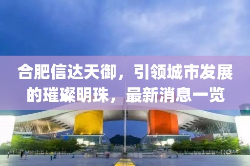 合肥信達(dá)天御，引領(lǐng)城市發(fā)展的璀璨明珠，最新消息一覽