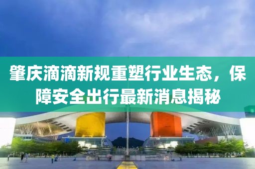 肇慶滴滴新規(guī)重塑行業(yè)生態(tài)，保障安全出行最新消息揭秘