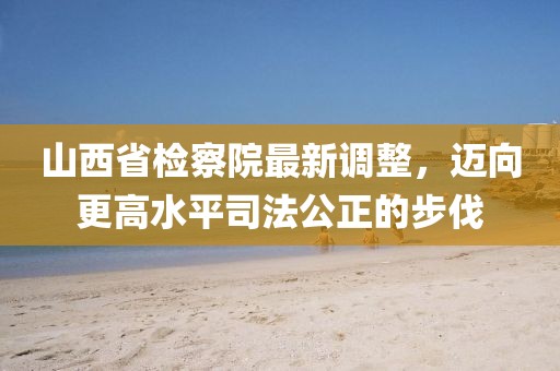 山西省檢察院最新調(diào)整，邁向更高水平司法公正的步伐