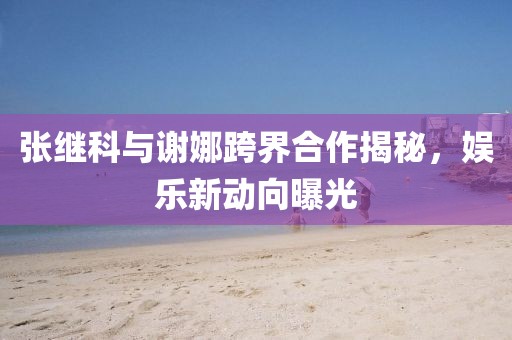 張繼科與謝娜跨界合作揭秘，娛樂(lè)新動(dòng)向曝光