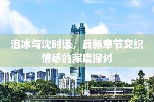 洛冰與沈時(shí)謙，最新章節(jié)交織情感的深度探討