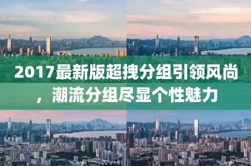 2017最新版超拽分組引領(lǐng)風(fēng)尚，潮流分組盡顯個性魅力